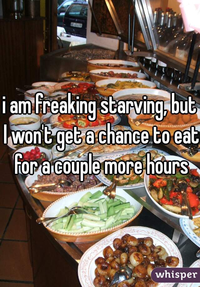 i am freaking starving, but I won't get a chance to eat for a couple more hours