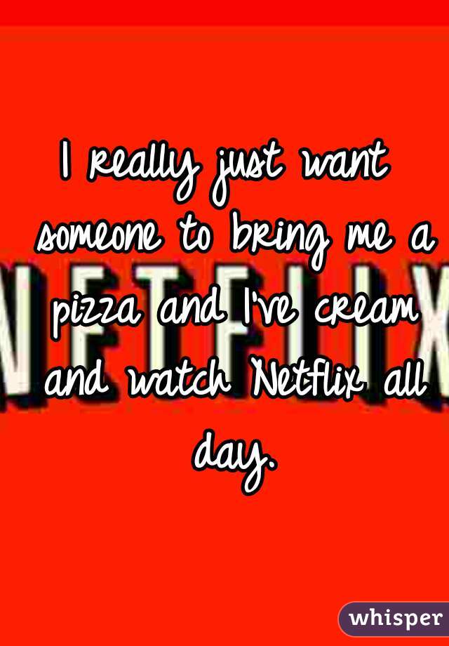 I really just want someone to bring me a pizza and I've cream and watch Netflix all day.