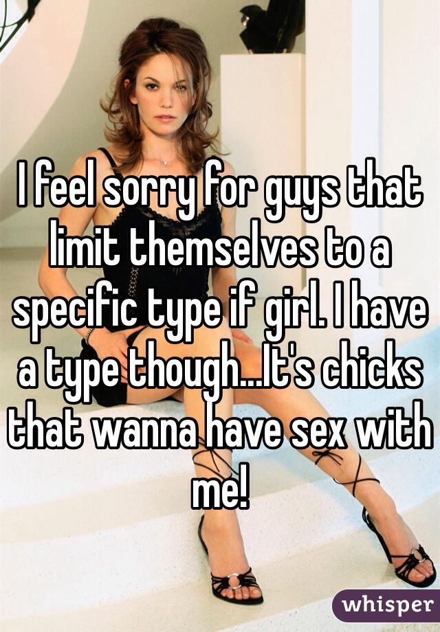 I feel sorry for guys that limit themselves to a specific type if girl. I have a type though...It's chicks that wanna have sex with me! 