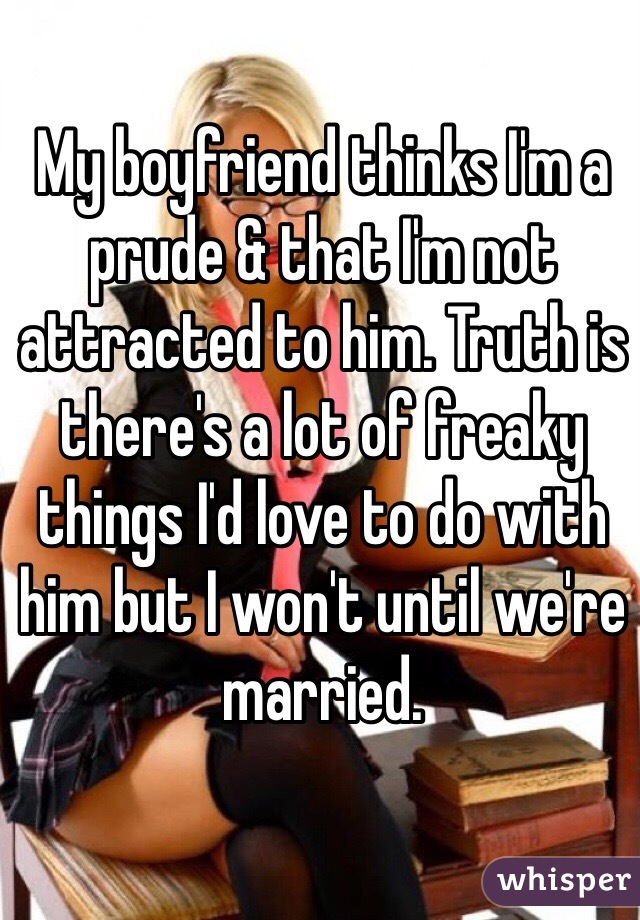 My boyfriend thinks I'm a prude & that I'm not attracted to him. Truth is there's a lot of freaky things I'd love to do with him but I won't until we're married. 