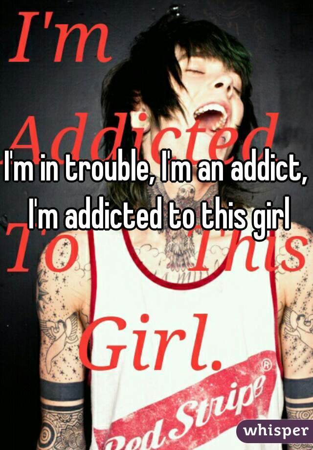 I'm in trouble, I'm an addict, I'm addicted to this girl