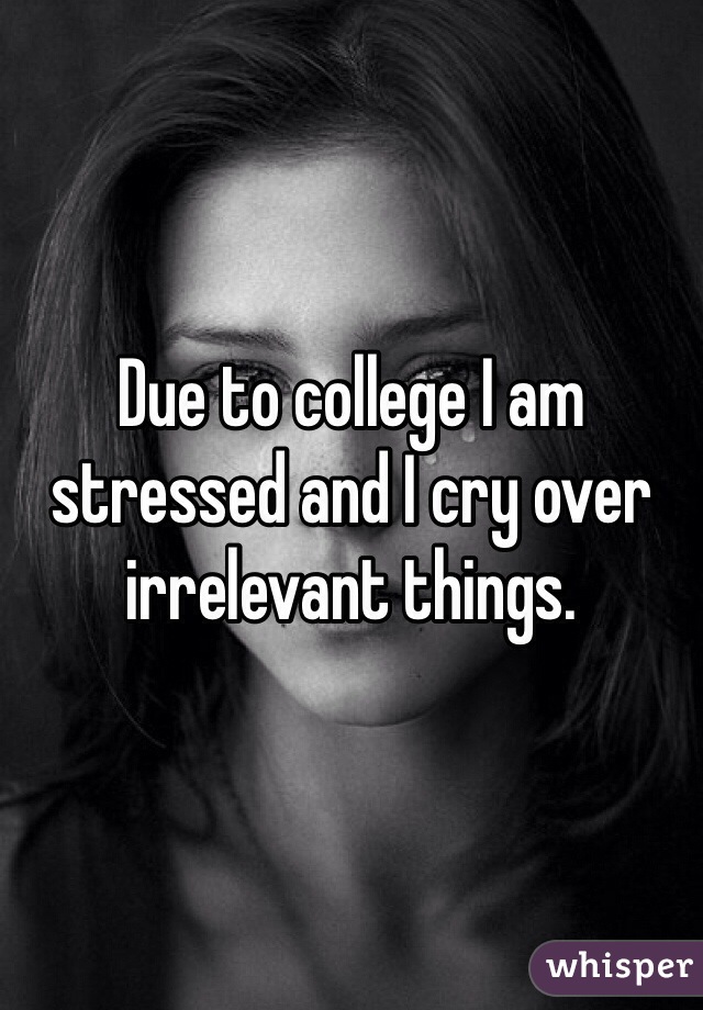 Due to college I am stressed and I cry over irrelevant things. 