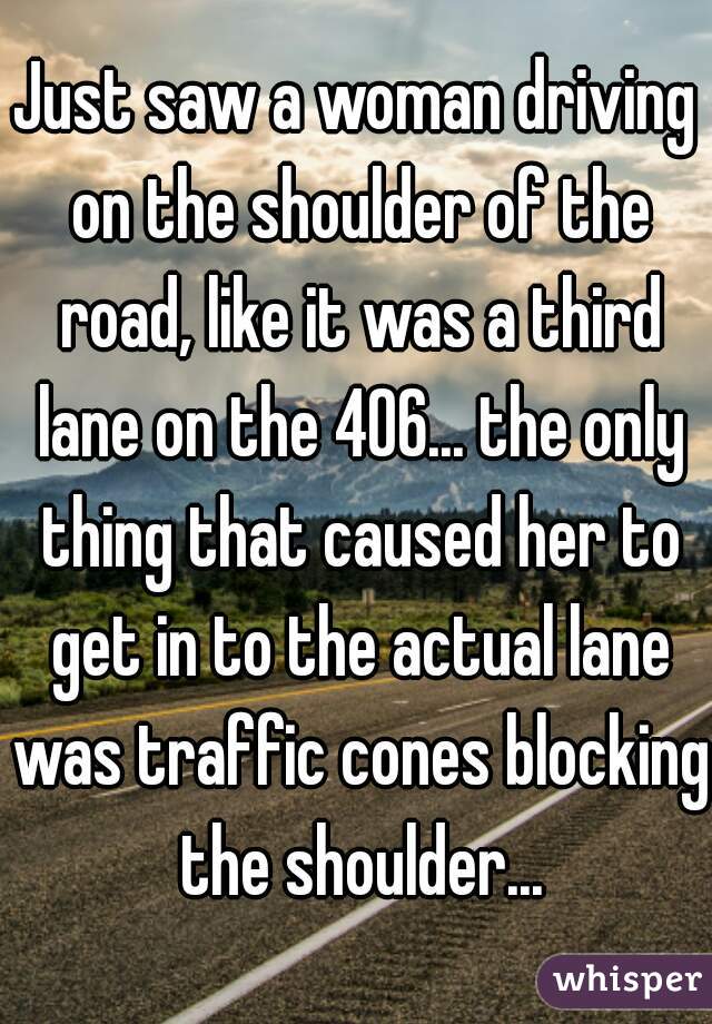 Just saw a woman driving on the shoulder of the road, like it was a third lane on the 406... the only thing that caused her to get in to the actual lane was traffic cones blocking the shoulder...