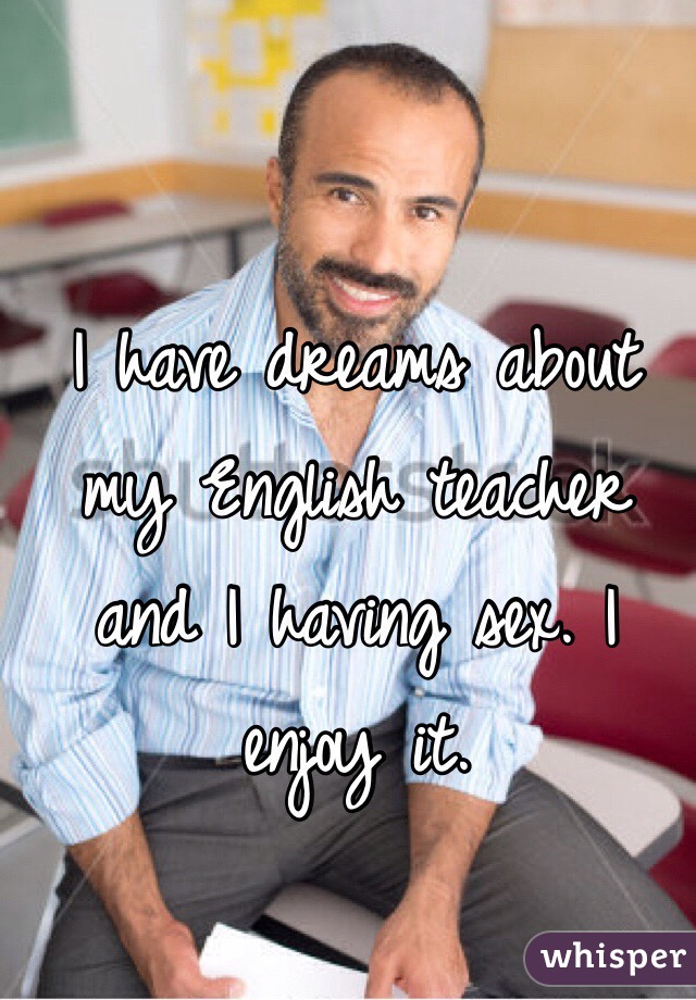 I have dreams about my English teacher and I having sex. I enjoy it.
