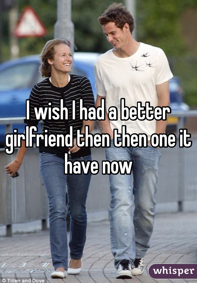 I wish I had a better girlfriend then then one it have now 