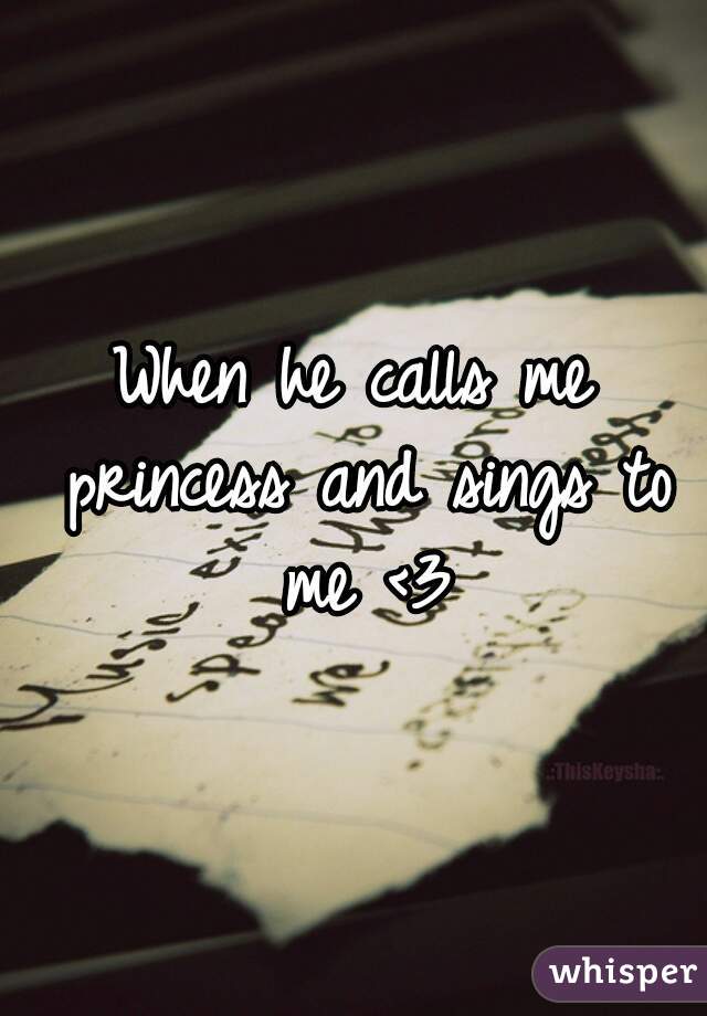 When he calls me princess and sings to me <3