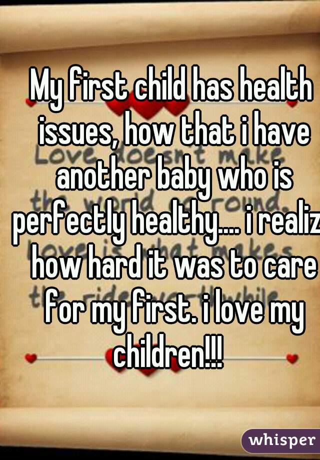 My first child has health issues, how that i have another baby who is perfectly healthy.... i realize how hard it was to care for my first. i love my children!!!  