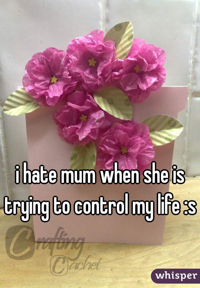 i hate mum when she is trying to control my life :s 