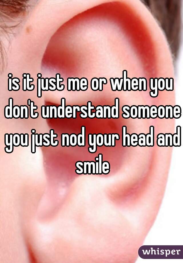 is it just me or when you don't understand someone you just nod your head and smile
