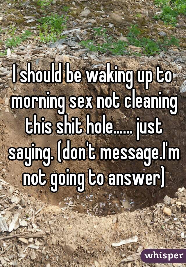 I should be waking up to morning sex not cleaning this shit hole...... just saying. (don't message.I'm not going to answer)
