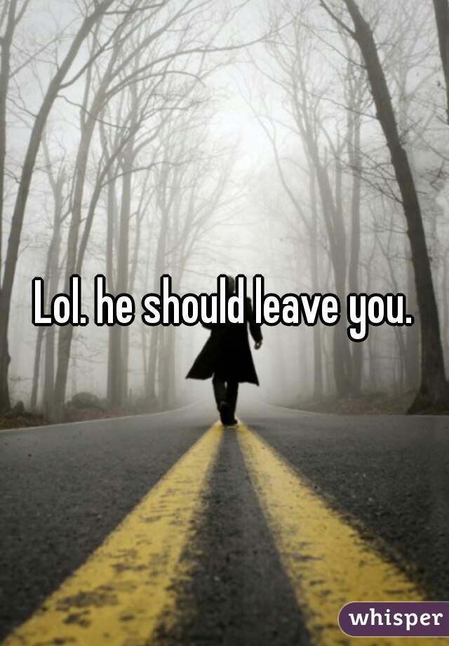Lol. he should leave you.