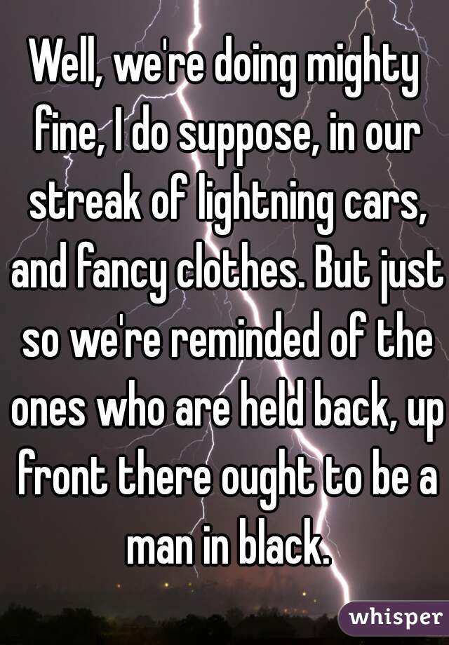 Well, we're doing mighty fine, I do suppose, in our streak of lightning cars, and fancy clothes. But just so we're reminded of the ones who are held back, up front there ought to be a man in black.