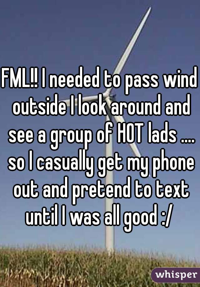 FML!! I needed to pass wind outside I look around and see a group of HOT lads .... so I casually get my phone out and pretend to text until I was all good :/ 