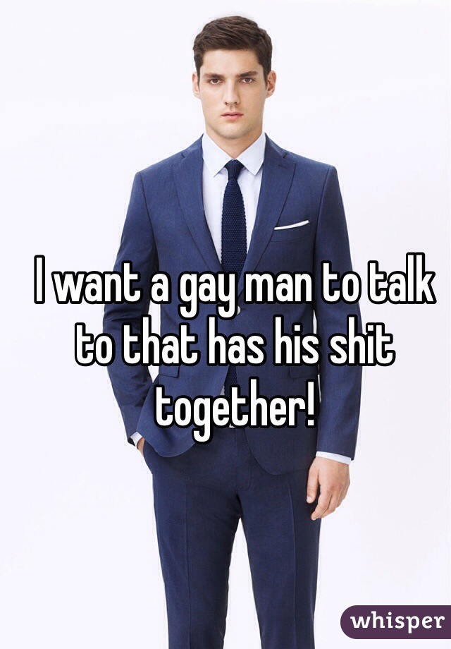 I want a gay man to talk to that has his shit together! 