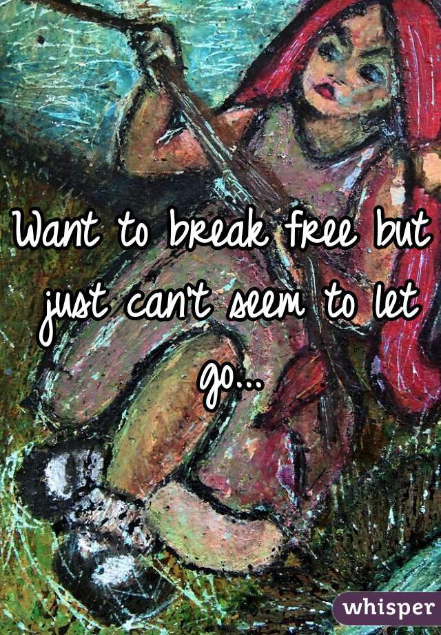 Want to break free but just can't seem to let go...