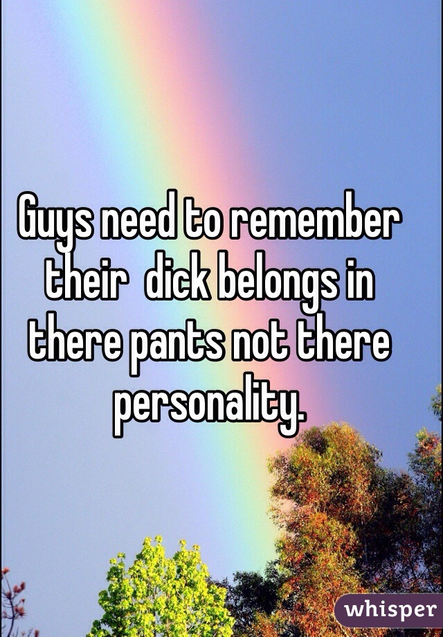 Guys need to remember their  dick belongs in there pants not there personality.