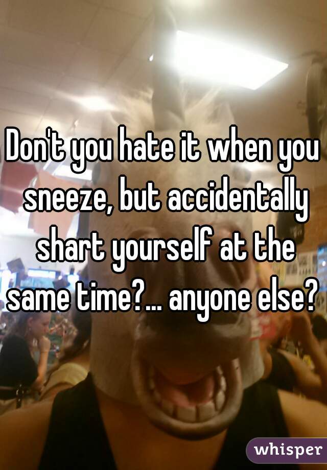 Don't you hate it when you sneeze, but accidentally shart yourself at the same time?... anyone else?  