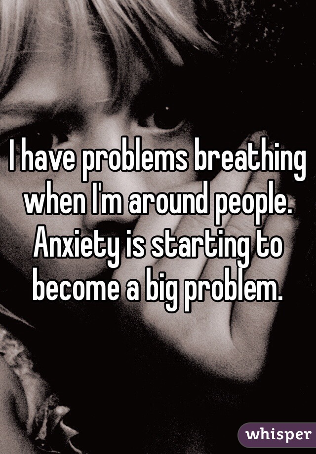 I have problems breathing when I'm around people. Anxiety is starting to become a big problem.