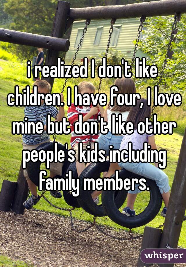 i realized I don't like children. I have four, I love mine but don't like other people's kids including family members.