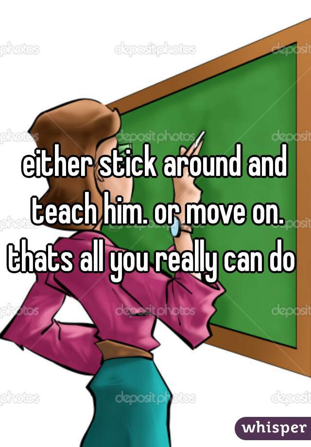 either stick around and teach him. or move on. thats all you really can do  