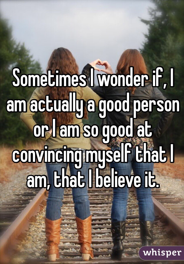 Sometimes I wonder if, I am actually a good person or I am so good at convincing myself that I am, that I believe it. 