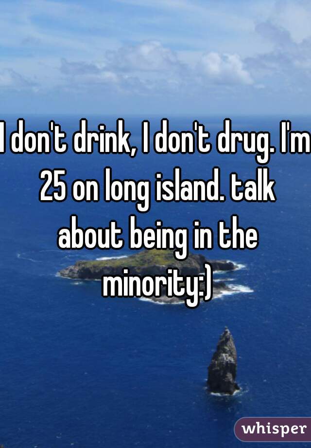 I don't drink, I don't drug. I'm 25 on long island. talk about being in the minority:)