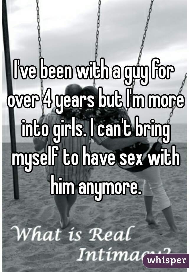 I've been with a guy for over 4 years but I'm more into girls. I can't bring myself to have sex with him anymore.