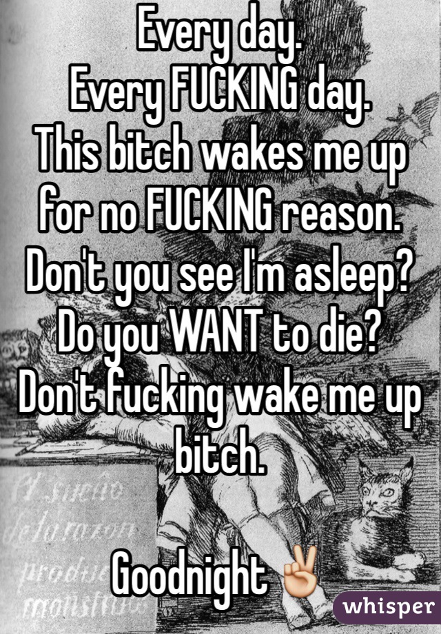 Every day. 
Every FUCKING day.
This bitch wakes me up for no FUCKING reason. Don't you see I'm asleep? Do you WANT to die? 
Don't fucking wake me up bitch.

Goodnight✌️