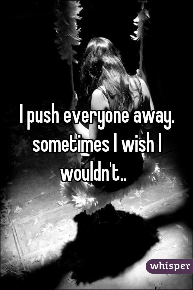 I push everyone away. sometimes I wish I wouldn't..  