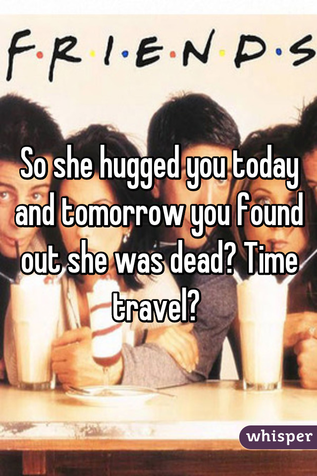 So she hugged you today and tomorrow you found out she was dead? Time travel? 