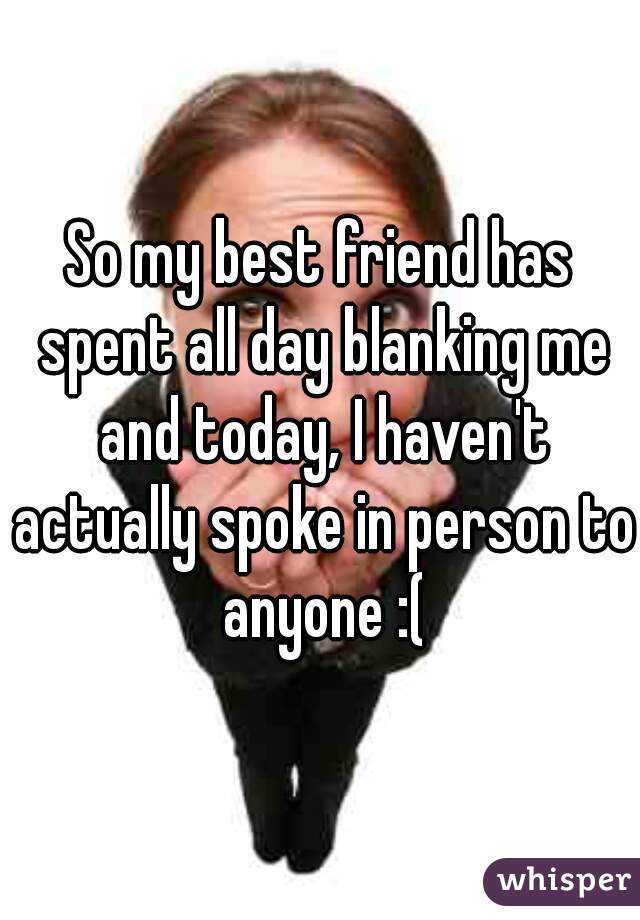 So my best friend has spent all day blanking me and today, I haven't actually spoke in person to anyone :(