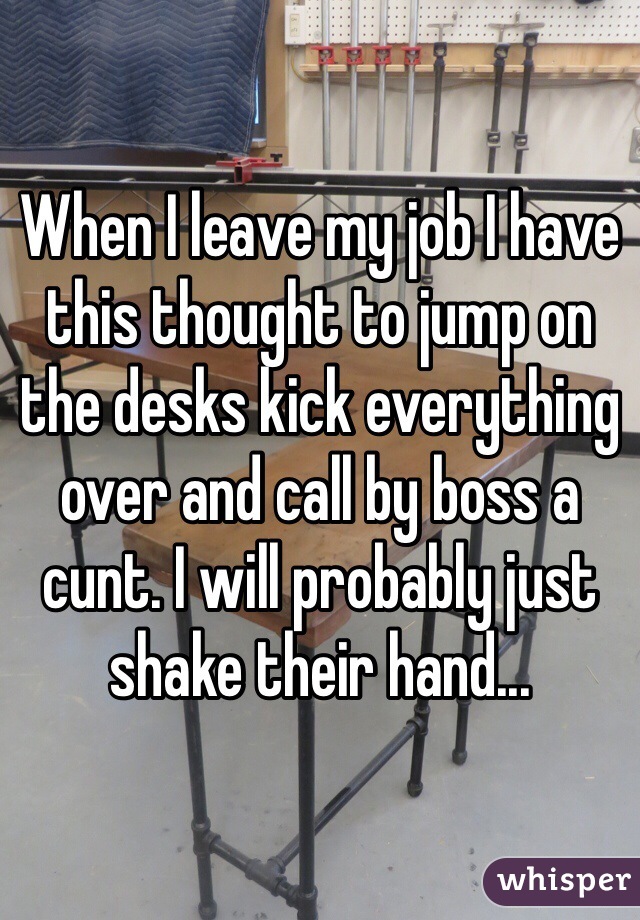 When I leave my job I have this thought to jump on the desks kick everything over and call by boss a cunt. I will probably just shake their hand... 