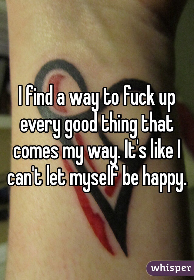 I find a way to fuck up every good thing that comes my way. It's like I can't let myself be happy. 
