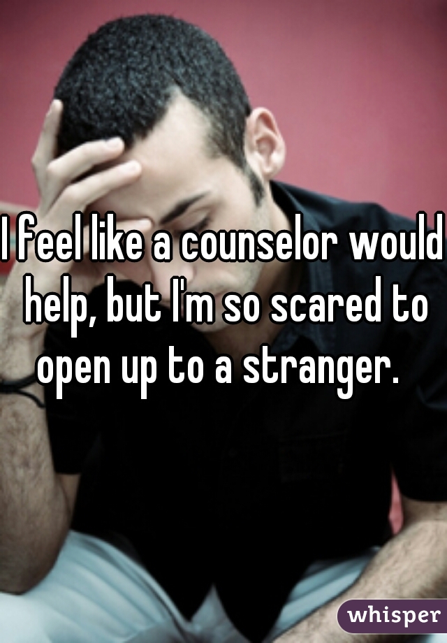 I feel like a counselor would help, but I'm so scared to open up to a stranger.  