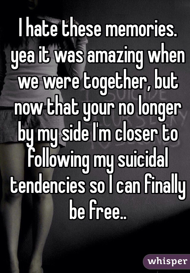 I hate these memories. yea it was amazing when we were together, but now that your no longer by my side I'm closer to following my suicidal tendencies so I can finally be free..  