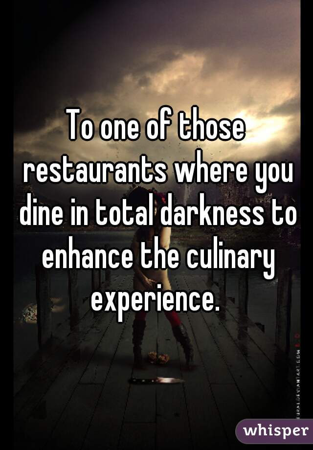 To one of those restaurants where you dine in total darkness to enhance the culinary experience. 