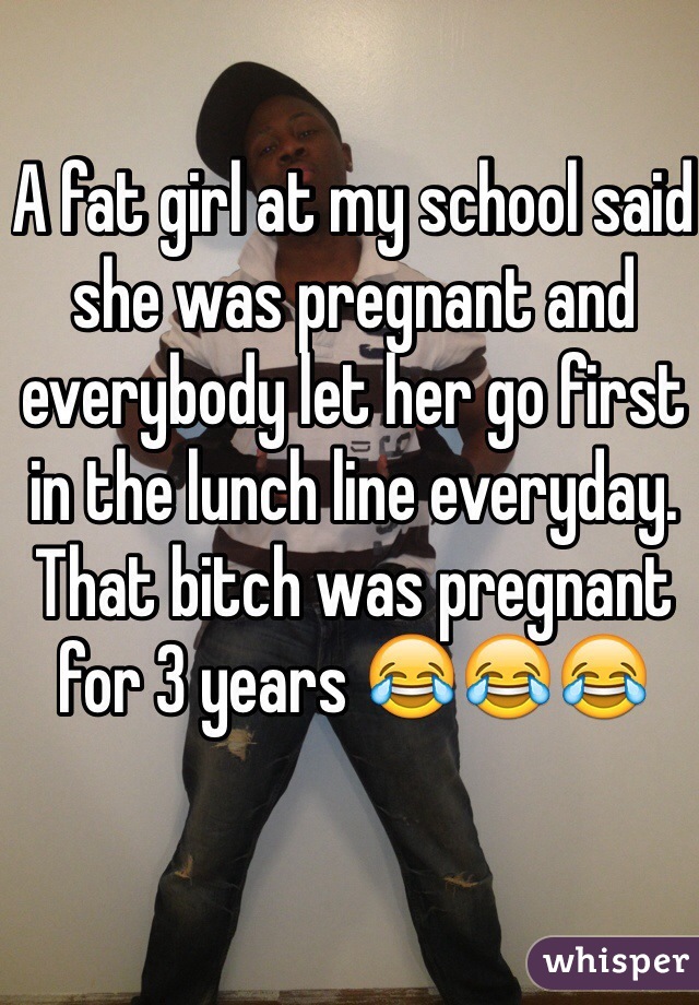A fat girl at my school said she was pregnant and everybody let her go first in the lunch line everyday. That bitch was pregnant for 3 years 😂😂😂