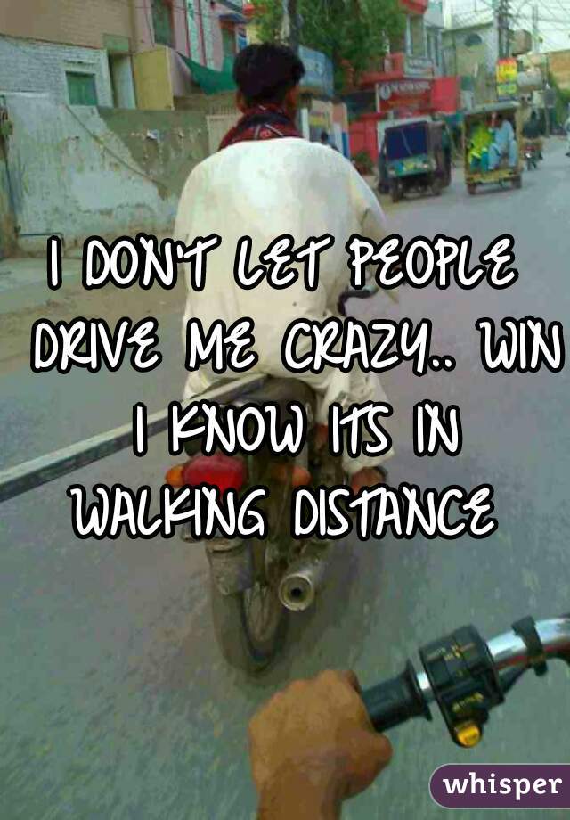 I DON'T LET PEOPLE DRIVE ME CRAZY.. WIN I KNOW ITS IN WALKING DISTANCE 