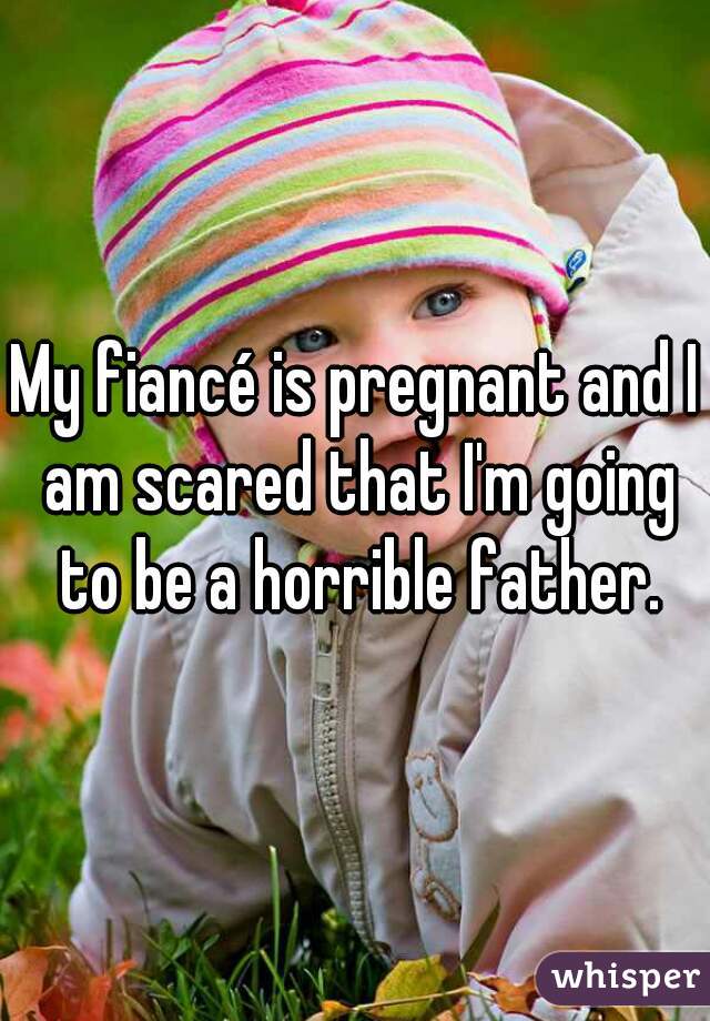 My fiancé is pregnant and I am scared that I'm going to be a horrible father.