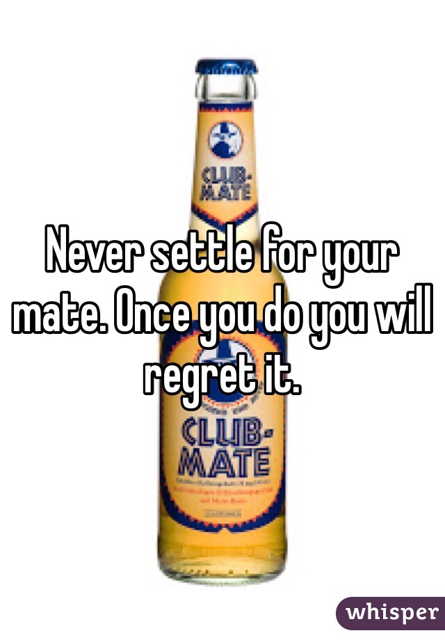 Never settle for your mate. Once you do you will regret it. 