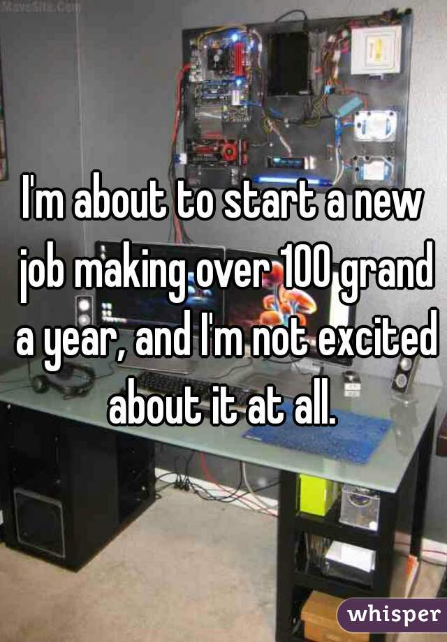 I'm about to start a new job making over 100 grand a year, and I'm not excited about it at all. 