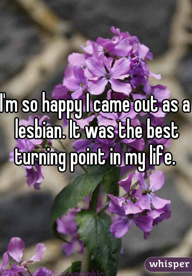 I'm so happy I came out as a lesbian. It was the best turning point in my life. 