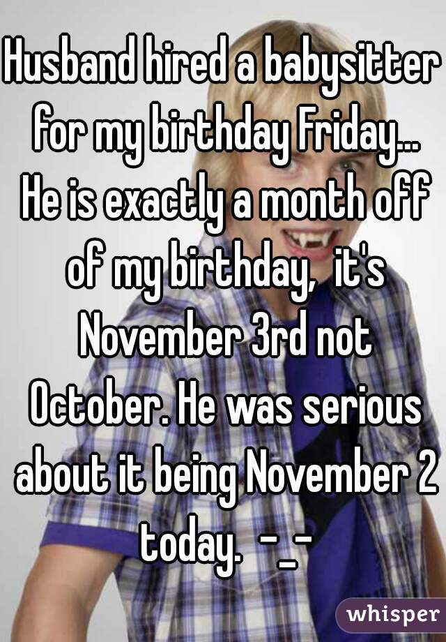 Husband hired a babysitter for my birthday Friday... He is exactly a month off of my birthday,  it's November 3rd not October. He was serious about it being November 2 today.  -_-