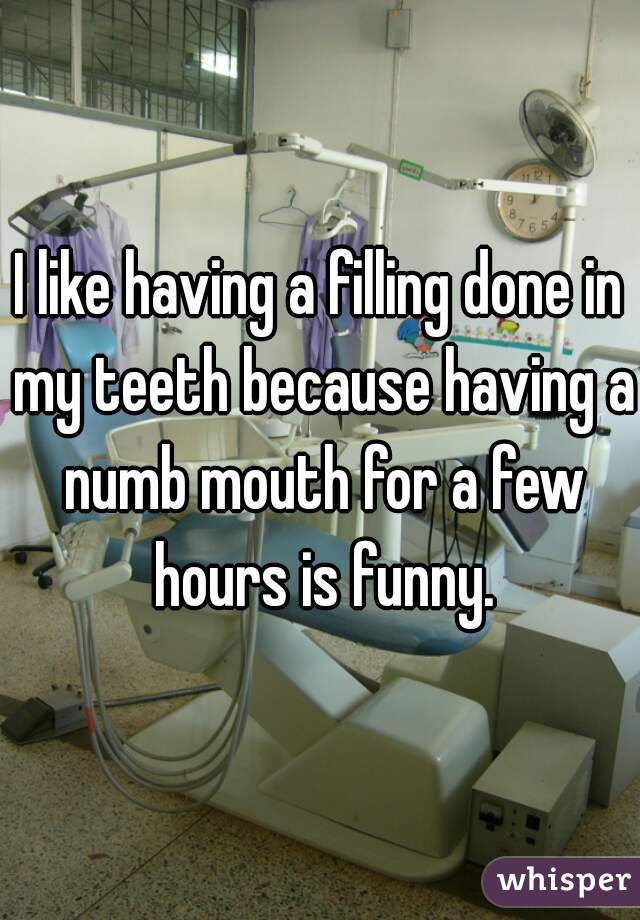 I like having a filling done in my teeth because having a numb mouth for a few hours is funny.