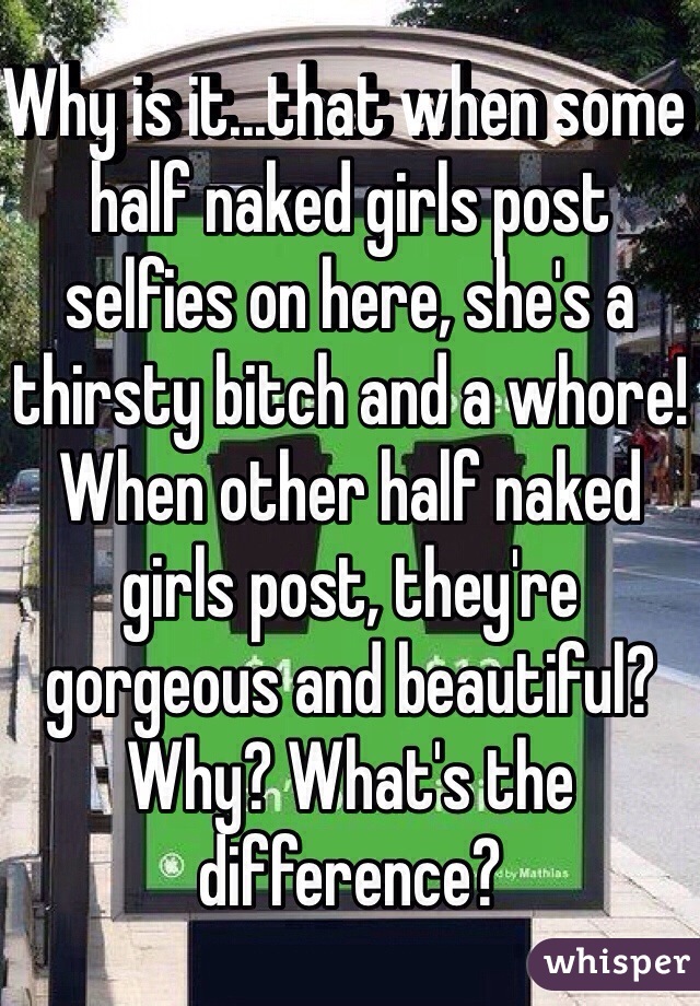 Why is it...that when some half naked girls post selfies on here, she's a thirsty bitch and a whore! When other half naked girls post, they're gorgeous and beautiful? 
Why? What's the difference? 