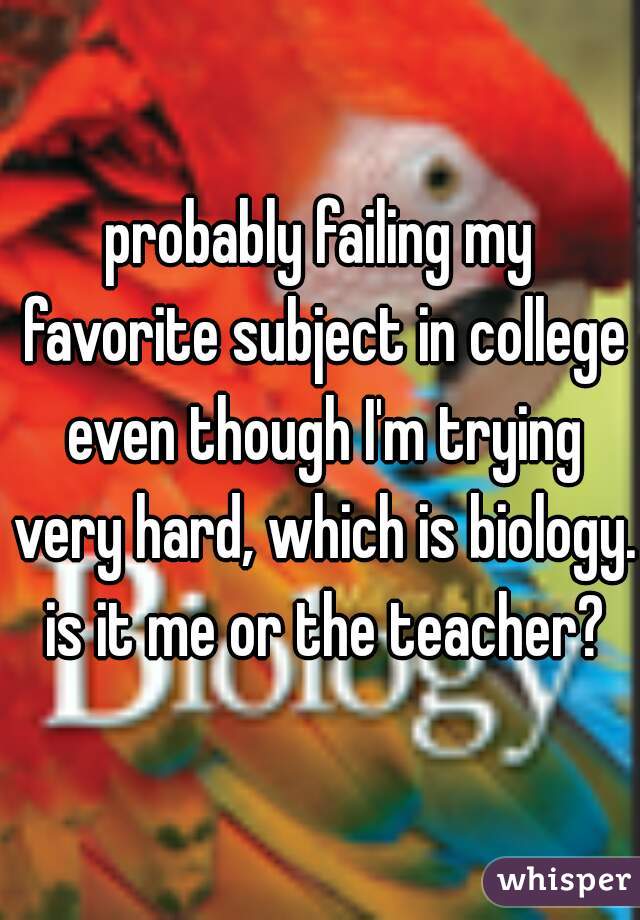 probably failing my favorite subject in college even though I'm trying very hard, which is biology. is it me or the teacher?