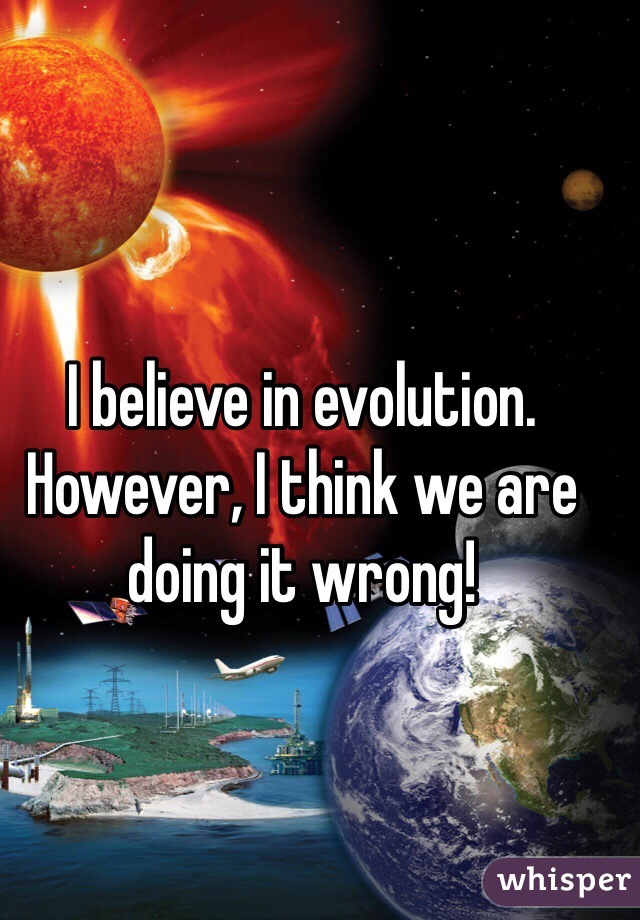 I believe in evolution. However, I think we are doing it wrong!