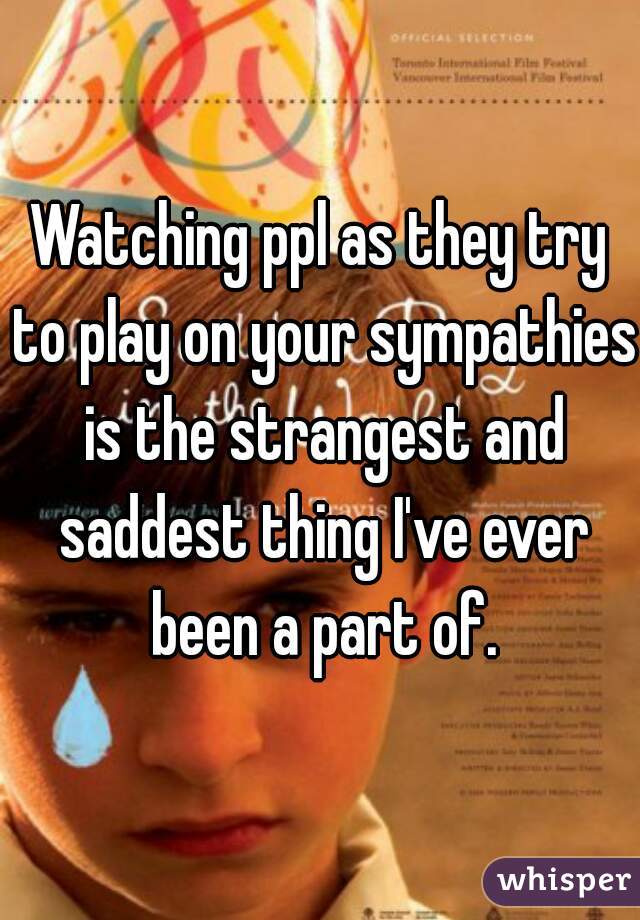 Watching ppl as they try to play on your sympathies is the strangest and saddest thing I've ever been a part of.