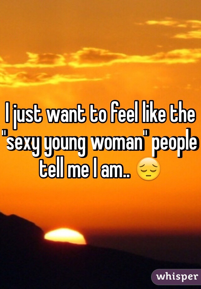 I just want to feel like the "sexy young woman" people tell me I am.. 😔
