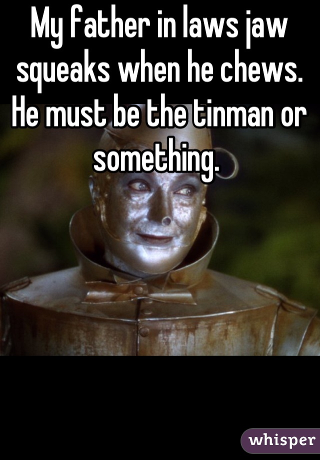 My father in laws jaw squeaks when he chews. He must be the tinman or something. 